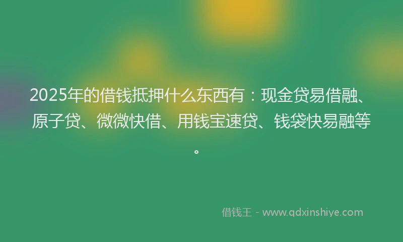 2025年的借钱抵押什么东西有：现金贷易借融、原子贷、微微快借、用钱宝速贷、钱袋快易融等。