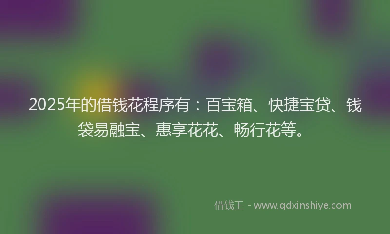 2025年的借钱花程序有：百宝箱、快捷宝贷、钱袋易融宝、惠享花花、畅行花等。