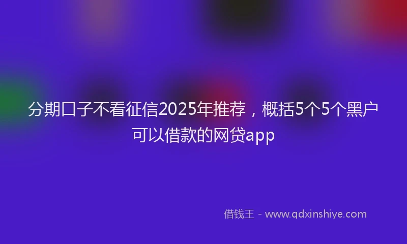 分期口子不看征信2025年推荐，概括5个5个黑户可以借款的网贷app
