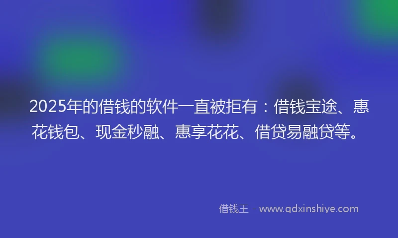 2025年的借钱的软件一直被拒有：借钱宝途、惠花钱包、现金秒融、惠享花花、借贷易融贷等。