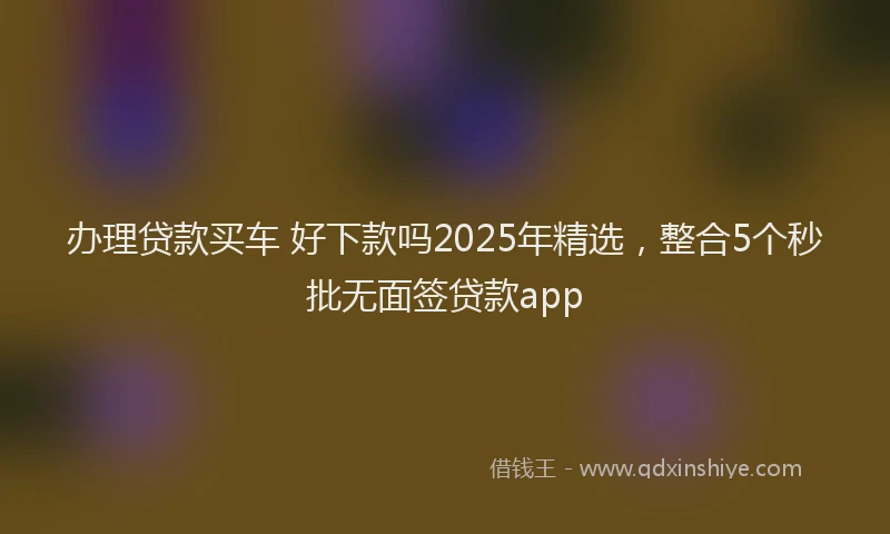 办理贷款买车 好下款吗2025年精选，整合5个秒批无面签贷款app