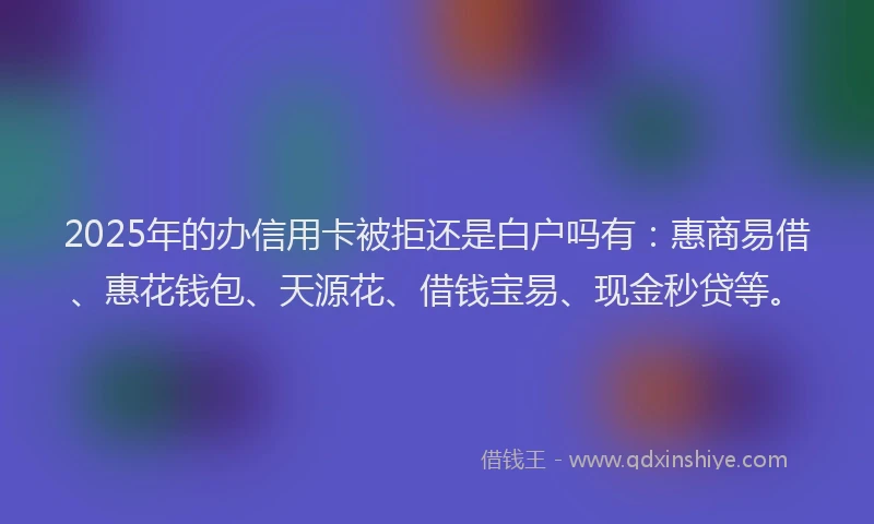 2025年的办信用卡被拒还是白户吗有：惠商易借、惠花钱包、天源花、借钱宝易、现金秒贷等。