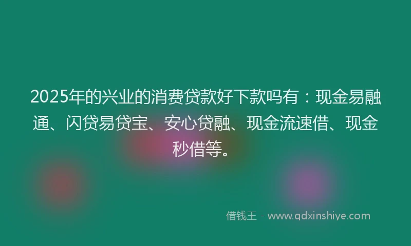 2025年的兴业的消费贷款好下款吗有：现金易融通、闪贷易贷宝、安心贷融、现金流速借、现金秒借等。