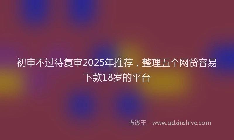 初审不过待复审2025年推荐，整理五个网贷容易下款18岁的平台
