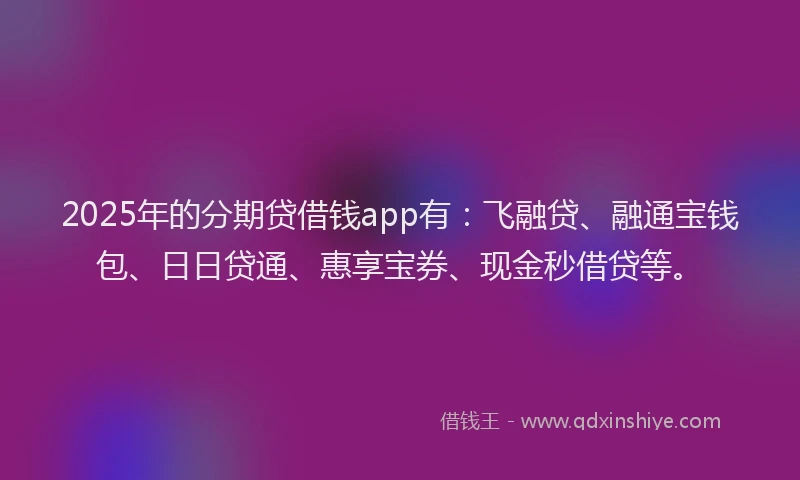 2025年的分期贷借钱app有：飞融贷、融通宝钱包、日日贷通、惠享宝券、现金秒借贷等。