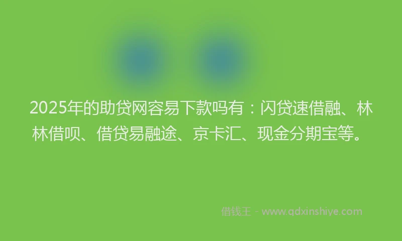 2025年的助贷网容易下款吗有：闪贷速借融、林林借呗、借贷易融途、京卡汇、现金分期宝等。