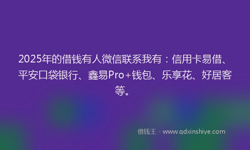 2025年的借钱有人微信联系我有：信用卡易借、平安口袋银行、鑫易Pro+钱包、乐享花、好居客等。