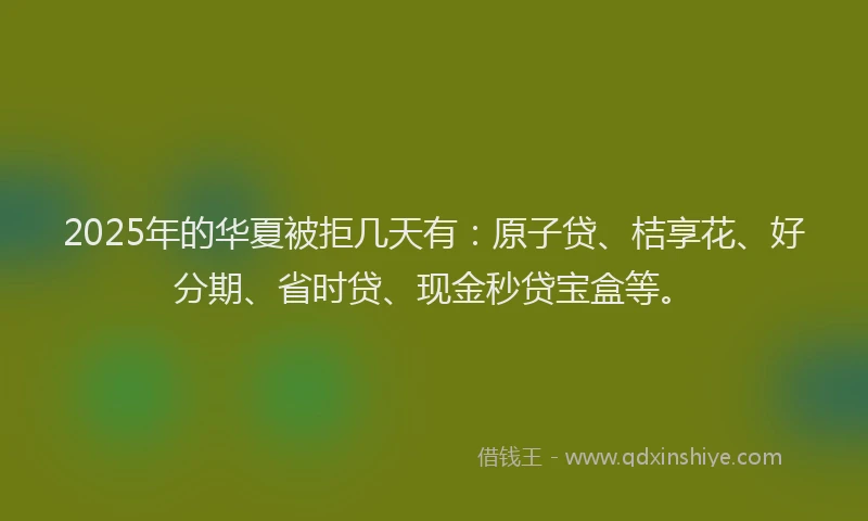 2025年的华夏被拒几天有：原子贷、桔享花、好分期、省时贷、现金秒贷宝盒等。