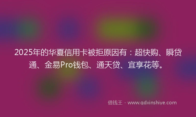 2025年的华夏信用卡被拒原因有：超快购、瞬贷通、金易Pro钱包、通天贷、宜享花等。