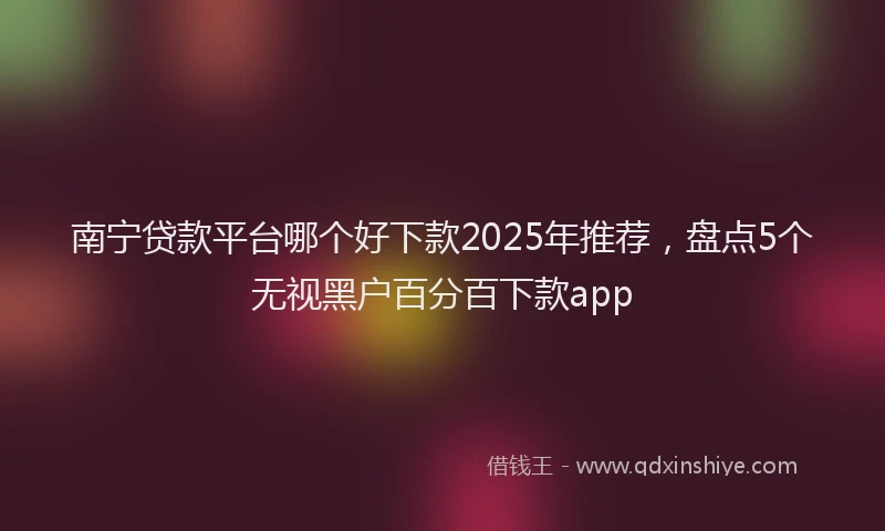 南宁贷款平台哪个好下款2025年推荐，盘点5个无视黑户百分百下款app