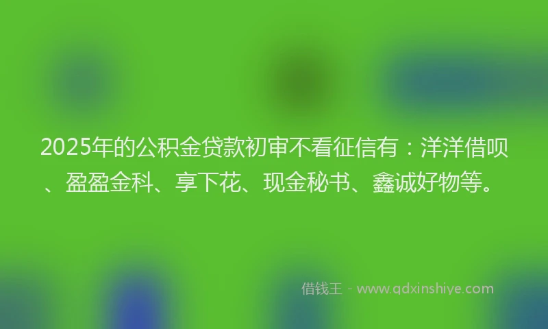2025年的公积金贷款初审不看征信有：洋洋借呗、盈盈金科、享下花、现金秘书、鑫诚好物等。