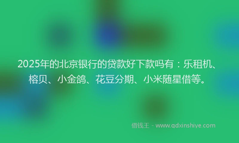 2025年的北京银行的贷款好下款吗有：乐租机、榕贝、小金鸽、花豆分期、小米随星借等。