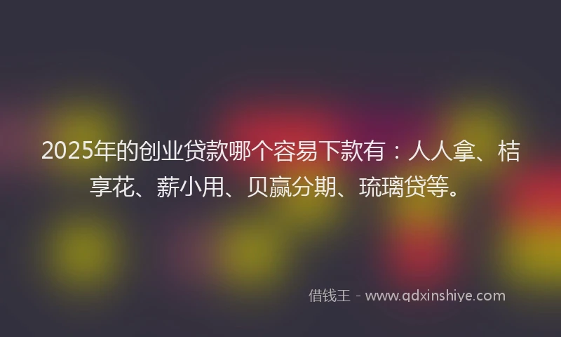 2025年的创业贷款哪个容易下款有：人人拿、桔享花、薪小用、贝赢分期、琉璃贷等。