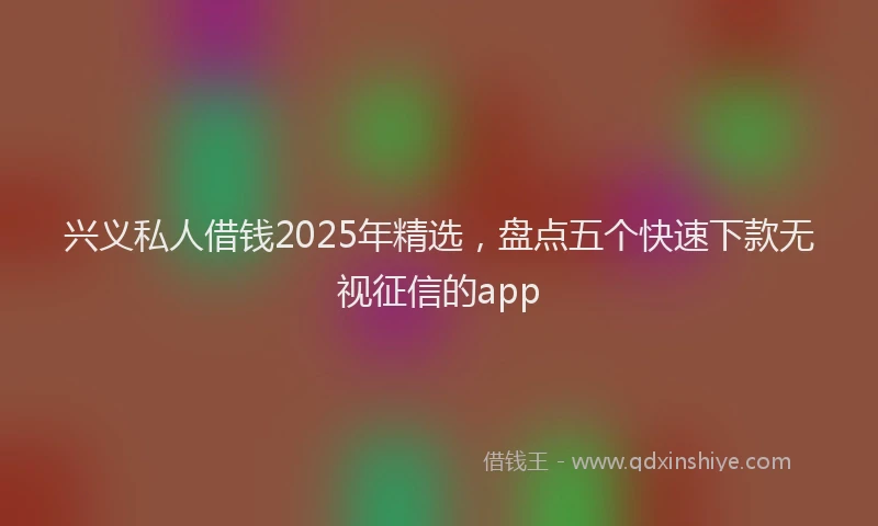 兴义私人借钱2025年精选，盘点五个快速下款无视征信的app