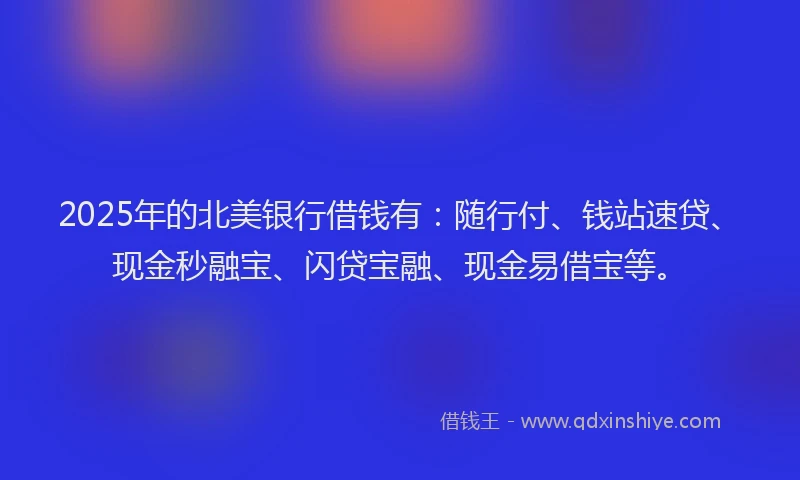 2025年的北美银行借钱有：随行付、钱站速贷、现金秒融宝、闪贷宝融、现金易借宝等。