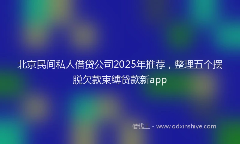 北京民间私人借贷公司2025年推荐，整理五个摆脱欠款束缚贷款新app