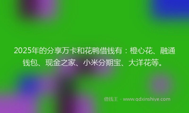 2025年的分享万卡和花鸭借钱有：橙心花、融通钱包、现金之家、小米分期宝、大洋花等。