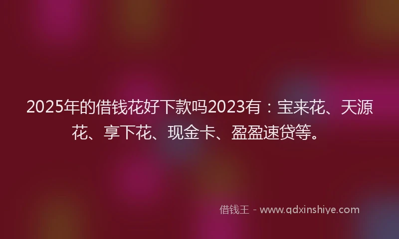 2025年的借钱花好下款吗2023有：宝来花、天源花、享下花、现金卡、盈盈速贷等。