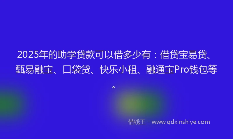 2025年的助学贷款可以借多少有：借贷宝易贷、甄易融宝、口袋贷、快乐小租、融通宝Pro钱包等。