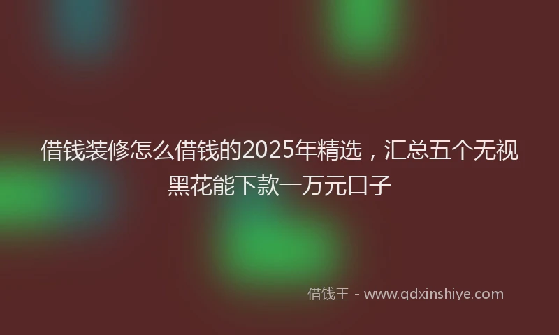 借钱装修怎么借钱的2025年精选，汇总五个无视黑花能下款一万元口子