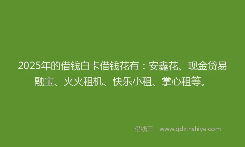 2025年的借钱白卡借钱花有：安鑫花、现金贷易融宝、火火租机、快乐小租、掌心租等。