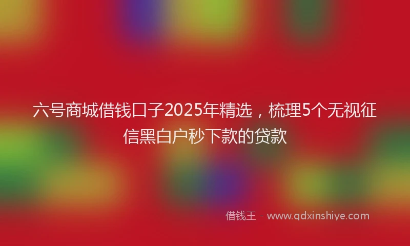 六号商城借钱口子2025年精选，梳理5个无视征信黑白户秒下款的贷款