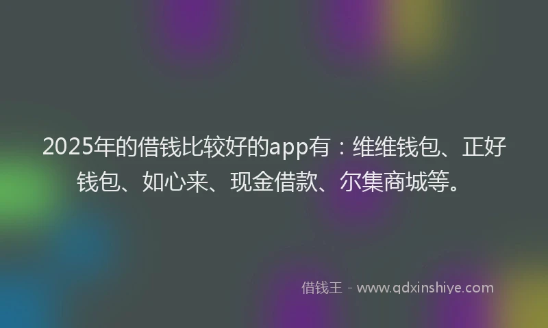 2025年的借钱比较好的app有：维维钱包、正好钱包、如心来、现金借款、尔集商城等。