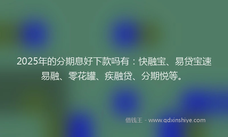 2025年的分期息好下款吗有：快融宝、易贷宝速易融、零花罐、疾融贷、分期悦等。