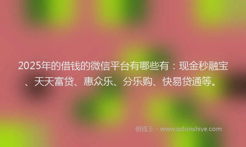 2025年的借钱的微信平台有哪些有：现金秒融宝、天天富贷、惠众乐、分乐购、快易贷通等。