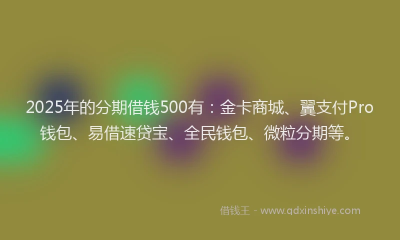 2025年的分期借钱500有：金卡商城、翼支付Pro钱包、易借速贷宝、全民钱包、微粒分期等。