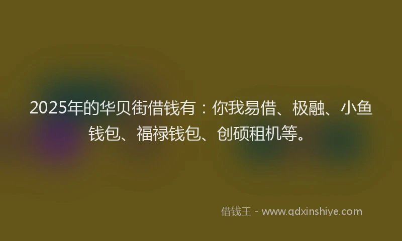 2025年的华贝街借钱有：你我易借、极融、小鱼钱包、福禄钱包、创硕租机等。