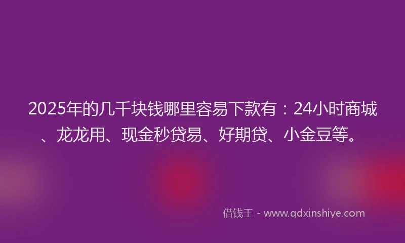 2025年的几千块钱哪里容易下款有：24小时商城、龙龙用、现金秒贷易、好期贷、小金豆等。