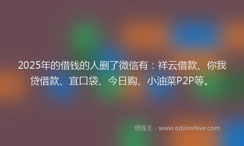 2025年的借钱的人删了微信有：祥云借款、你我贷借款、宜口袋、今日购、小油菜P2P等。