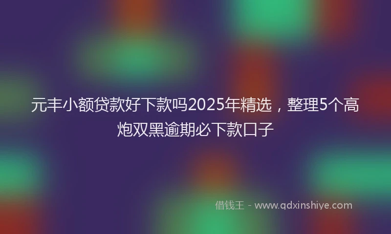 元丰小额贷款好下款吗2025年精选，整理5个高炮双黑逾期必下款口子