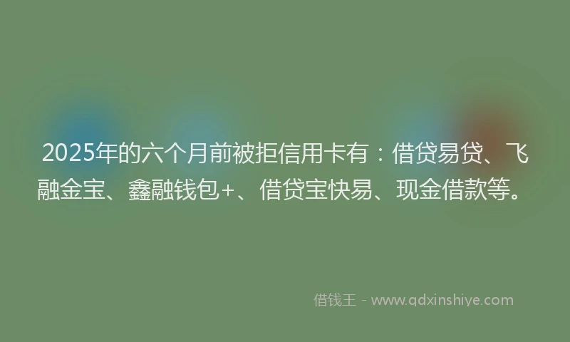 2025年的六个月前被拒信用卡有：借贷易贷、飞融金宝、鑫融钱包+、借贷宝快易、现金借款等。