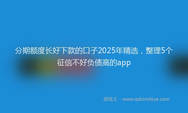 分期额度长好下款的口子2025年精选，整理5个征信不好负债高的app