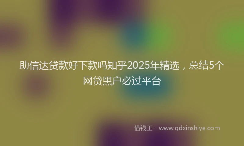 助信达贷款好下款吗知乎2025年精选，总结5个网贷黑户必过平台