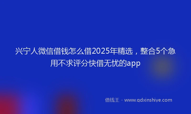 兴宁人微信借钱怎么借2025年精选，整合5个急用不求评分快借无忧的app