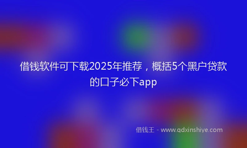 借钱软件可下载2025年推荐，概括5个黑户贷款的口子必下app
