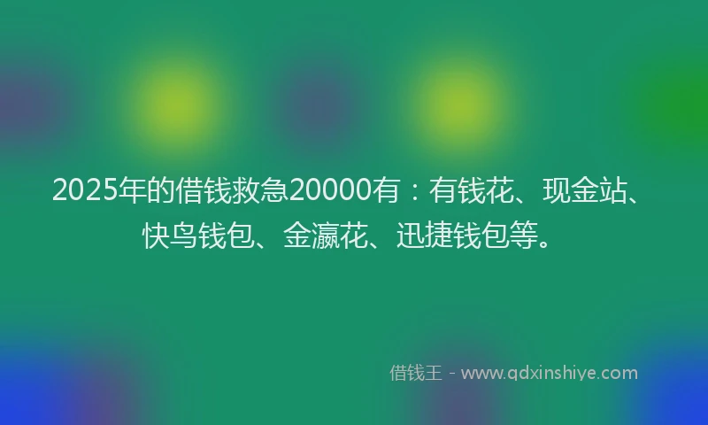 2025年的借钱救急20000有：有钱花、现金站、快鸟钱包、金瀛花、迅捷钱包等。