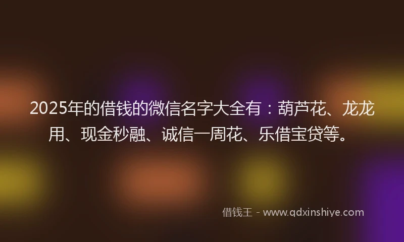 2025年的借钱的微信名字大全有：葫芦花、龙龙用、现金秒融、诚信一周花、乐借宝贷等。
