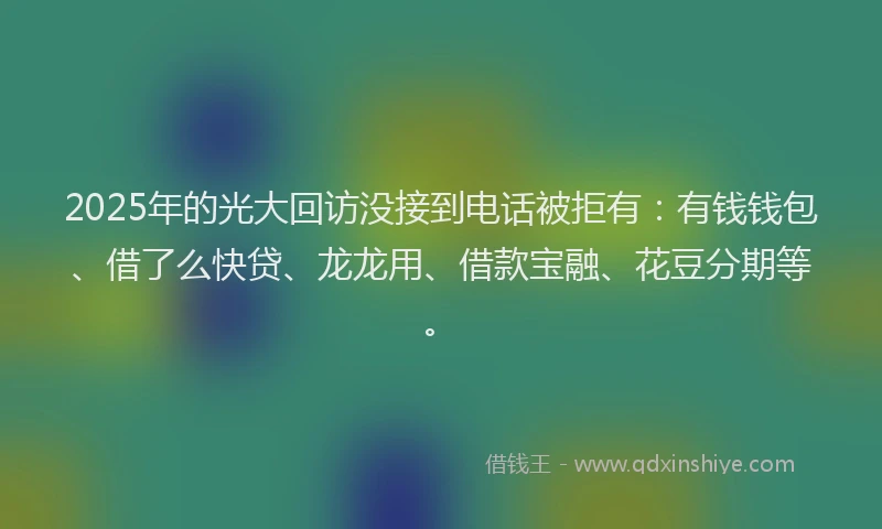 2025年的光大回访没接到电话被拒有：有钱钱包、借了么快贷、龙龙用、借款宝融、花豆分期等。
