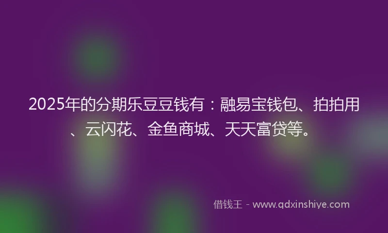 2025年的分期乐豆豆钱有：融易宝钱包、拍拍用、云闪花、金鱼商城、天天富贷等。