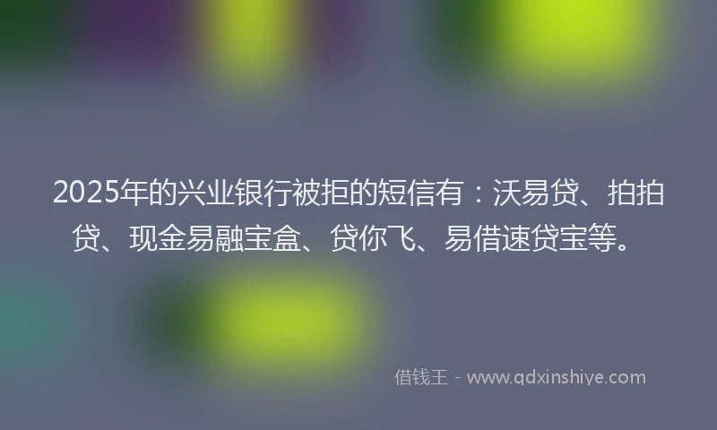 2025年的兴业银行被拒的短信有：沃易贷、拍拍贷、现金易融宝盒、贷你飞、易借速贷宝等。
