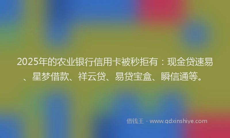 2025年的农业银行信用卡被秒拒有：现金贷速易、星梦借款、祥云贷、易贷宝盒、瞬信通等。