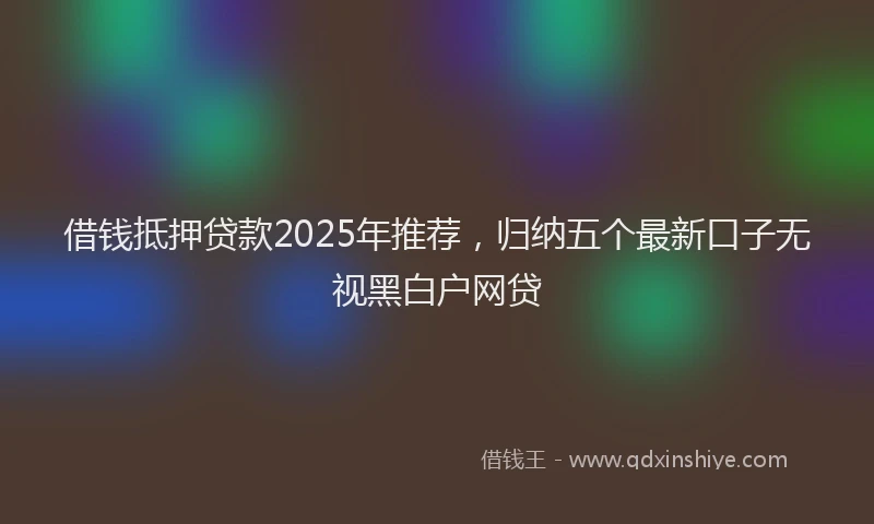 借钱抵押贷款2025年推荐，归纳五个最新口子无视黑白户网贷