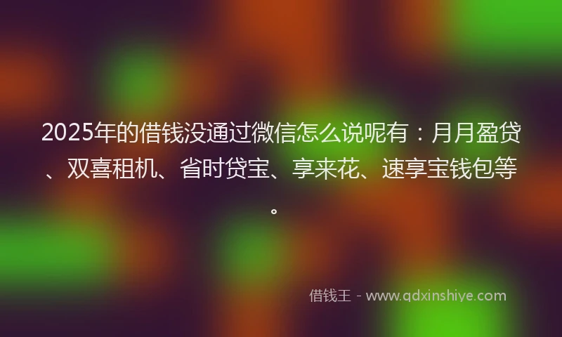 2025年的借钱没通过微信怎么说呢有：月月盈贷、双喜租机、省时贷宝、享来花、速享宝钱包等。