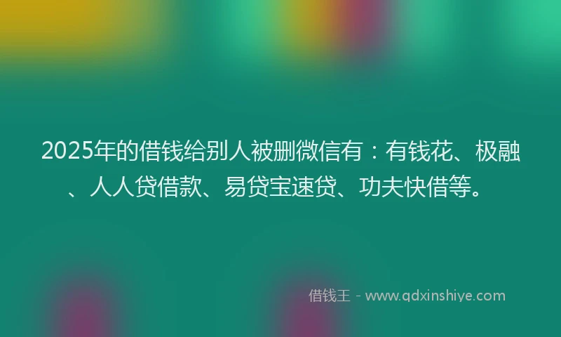 2025年的借钱给别人被删微信有：有钱花、极融、人人贷借款、易贷宝速贷、功夫快借等。