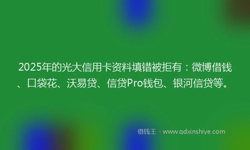 2025年的光大信用卡资料填错被拒有：微博借钱、口袋花、沃易贷、信贷Pro钱包、银河信贷等。