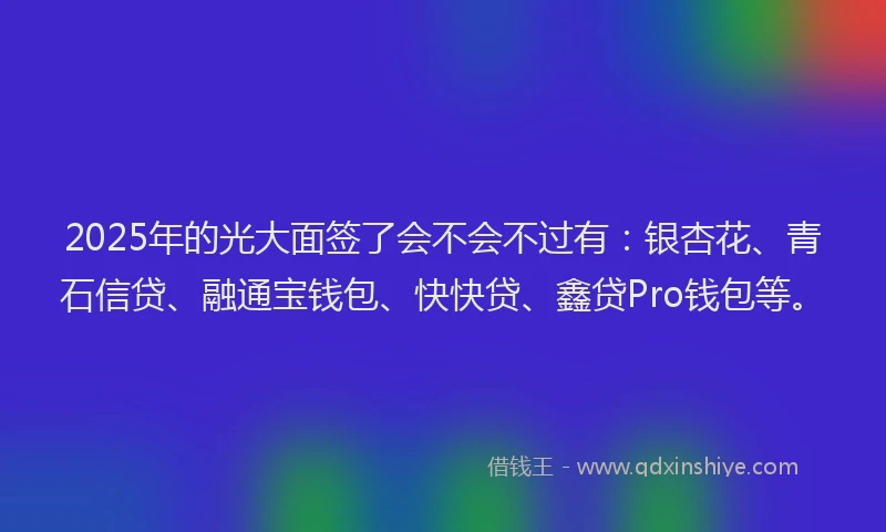 2025年的光大面签了会不会不过有：银杏花、青石信贷、融通宝钱包、快快贷、鑫贷Pro钱包等。